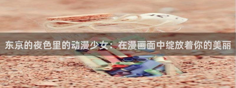 风车动漫(p)_专：东京的夜色里的动漫少女：在漫画面中绽放着你的美丽